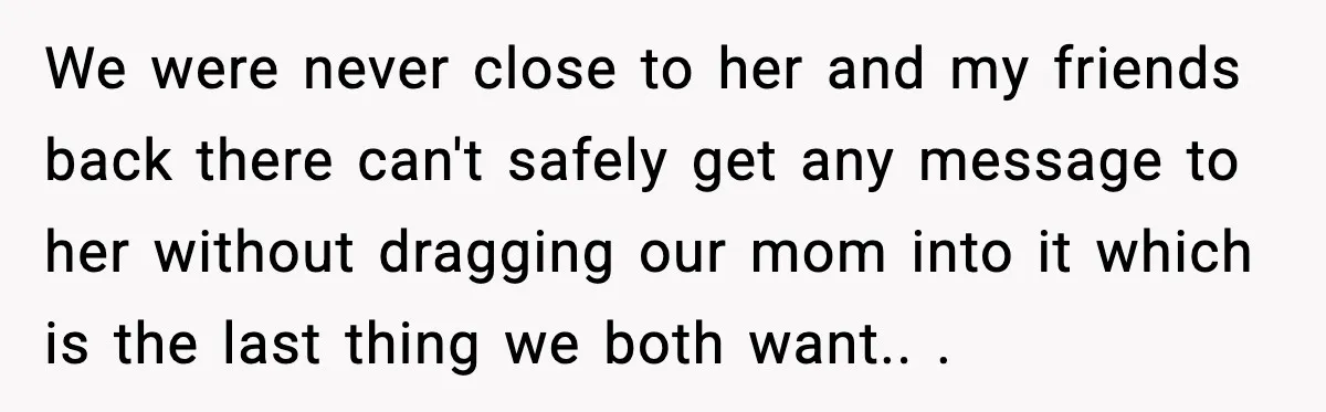 We were never close to her and my friends back there can't safely get any message to her without dragging our mom into it which is the last thing we...