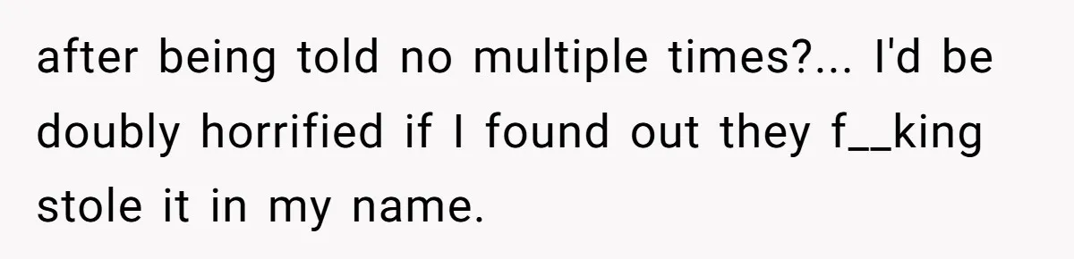 after being told no multiple times?... I'd be doubly horrified if I found out they f__king stole it in my name.