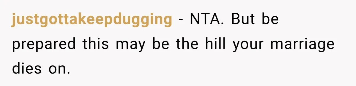 justgottakeepdugging − NTA. But be prepared this may be the hill your marriage dies on.