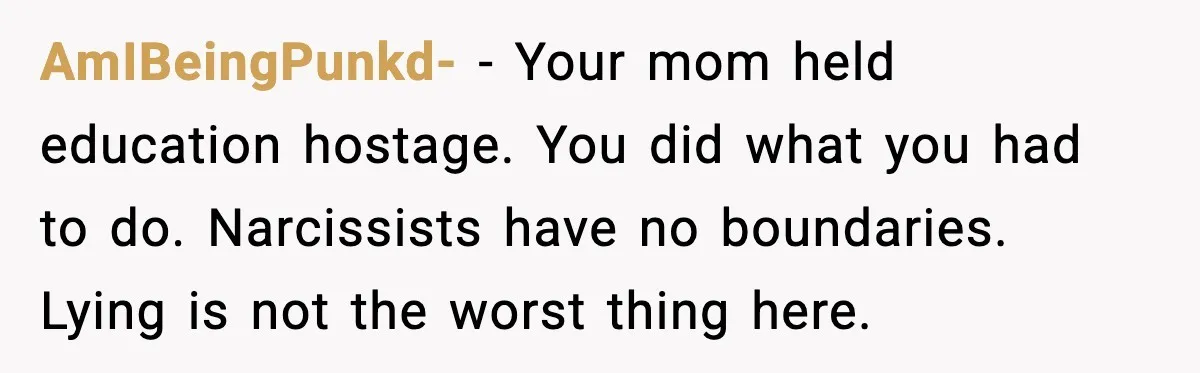 AmIBeingPunkd- - Your mom held education hostage. You did what you had to do. Narcissists have no boundaries. Lying is not the worst thing here.