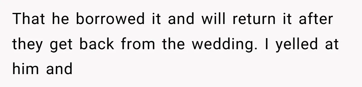That he borrowed it and will return it after they get back from the wedding. I yelled at him and