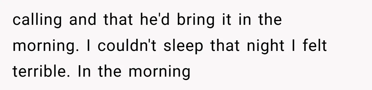 calling and that he'd bring it in the morning. I couldn't sleep that night I felt terrible. In the morning