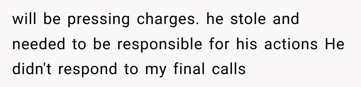 will be pressing charges. he stole and needed to be responsible for his actions He didn't respond to my final calls
