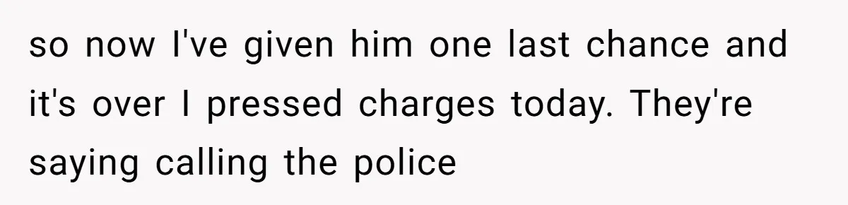 so now I've given him one last chance and it's over I pressed charges today. They're saying calling the police
