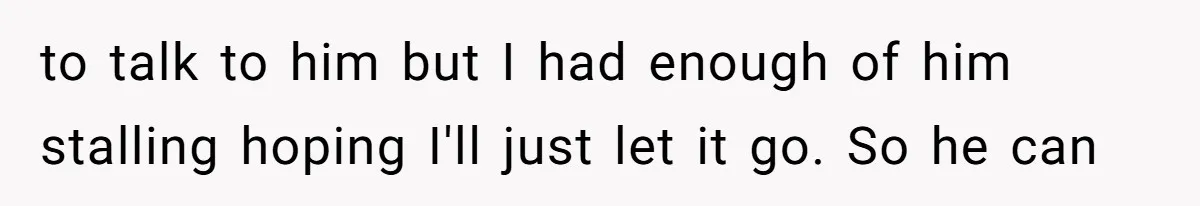 to talk to him but I had enough of him stalling hoping I'll just let it go. So he can