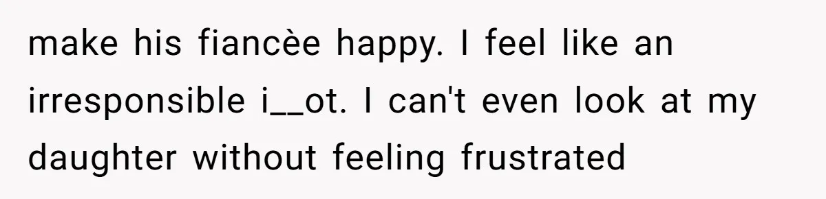 make his fiancèe happy. I feel like an irresponsible i__ot. I can't even look at my daughter without feeling frustrated