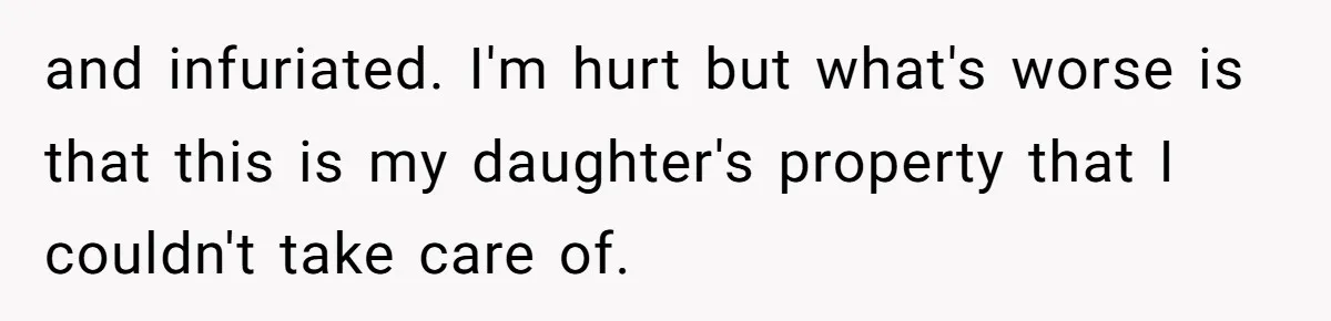 and infuriated. I'm hurt but what's worse is that this is my daughter's property that I couldn't take care of.