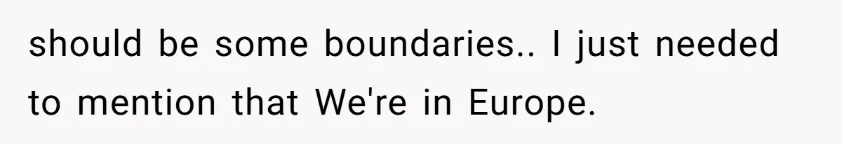 should be some boundaries.. I just needed to mention that We're in Europe.