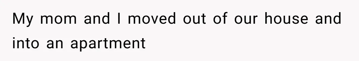 My mom and I moved out of our house and into an apartment