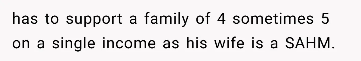 has to support a family of 4 sometimes 5 on a single income as his wife is a SAHM.