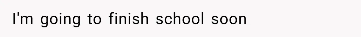 I'm going to finish school soon
