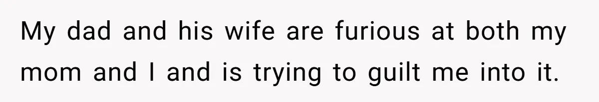 My dad and his wife are furious at both my mom and I and is trying to guilt me into it.
