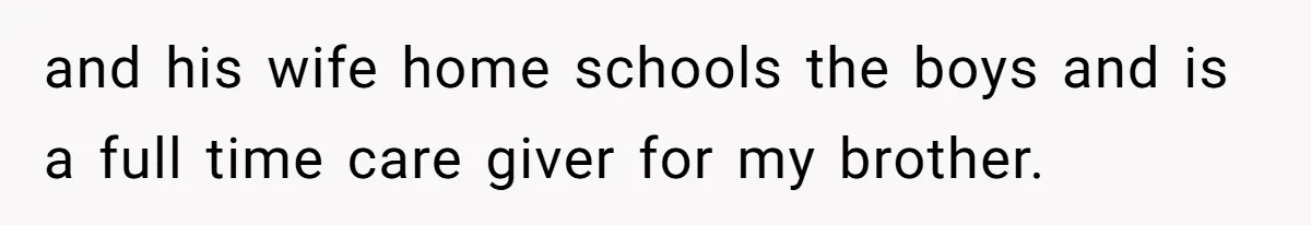 and his wife home schools the boys and is a full time care giver for my brother.