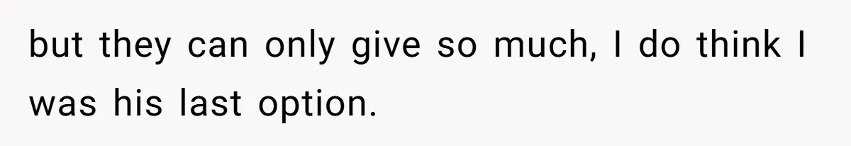 but they can only give so much, I do think I was his last option.