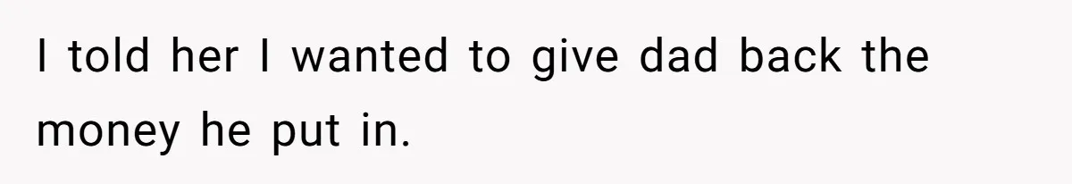 I told her I wanted to give dad back the money he put in.