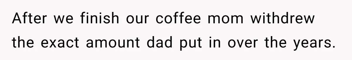 After we finish our coffee mom withdrew the exact amount dad put in over the years.