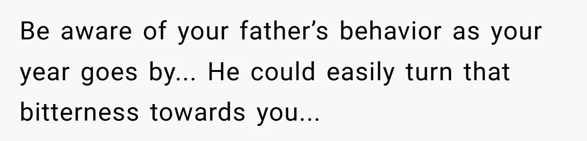 Be aware of your father’s behavior as your year goes by... He could easily turn that bitterness towards you...