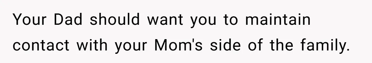 Your Dad should want you to maintain contact with your Mom's side of the family.