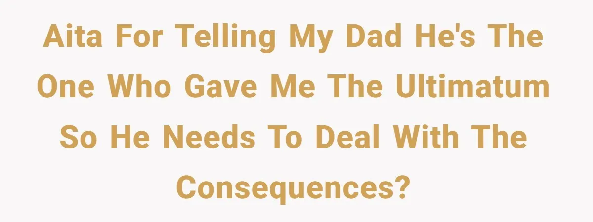 AITA for telling my dad he's the one who gave me the ultimatum so he needs to deal with the consequences?
