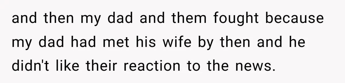 and then my dad and them fought because my dad had met his wife by then and he didn't like their reaction to the news.