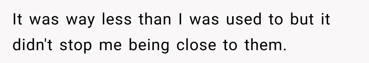 It was way less than I was used to but it didn't stop me being close to them.