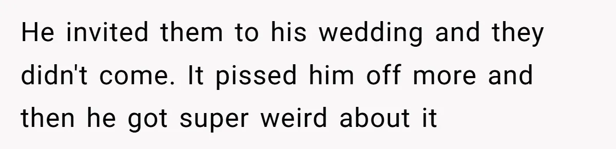 He invited them to his wedding and they didn't come. It pissed him off more and then he got super weird about it
