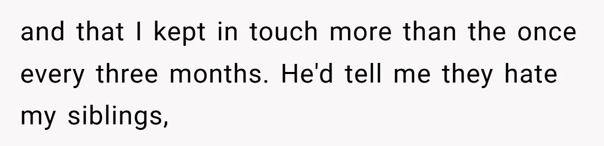and that I kept in touch more than the once every three months. He'd tell me they hate my siblings,