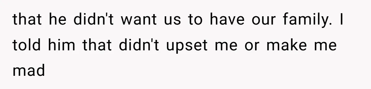 that he didn't want us to have our family. I told him that didn't upset me or make me mad
