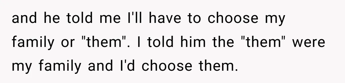 and he told me I'll have to choose my family or "them". I told him the "them" were my family and I'd choose them.