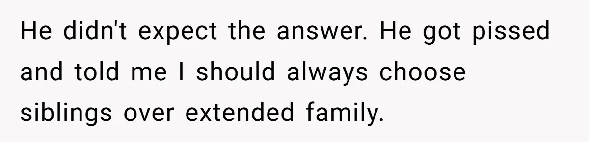 He didn't expect the answer. He got pissed and told me I should always choose siblings over extended family.