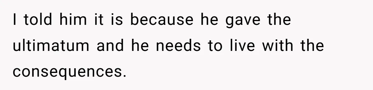 I told him it is because he gave the ultimatum and he needs to live with the consequences.