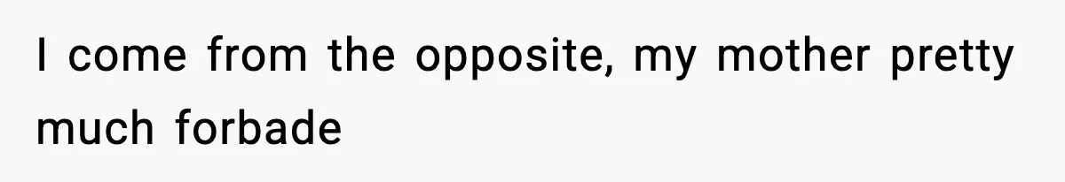 I come from the opposite, my mother pretty much forbade