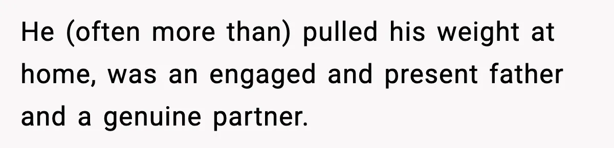 He (often more than) pulled his weight at home, was an engaged and present father and a genuine partner.