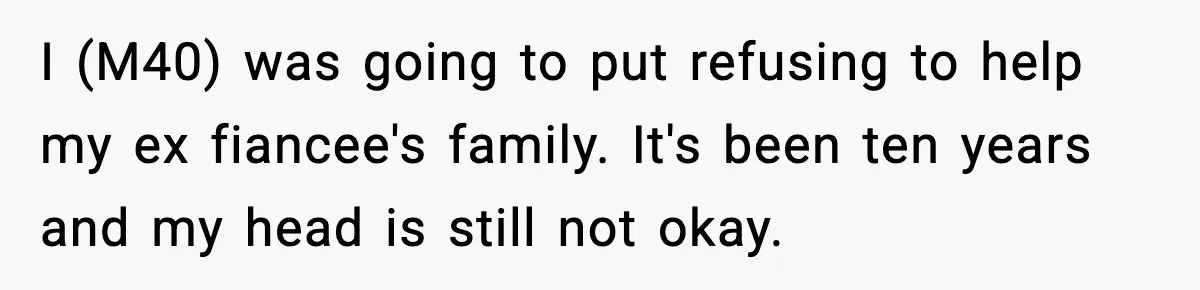 I (M40) was going to put refusing to help my ex fiancee's family. It's been ten years and my head is still not okay.