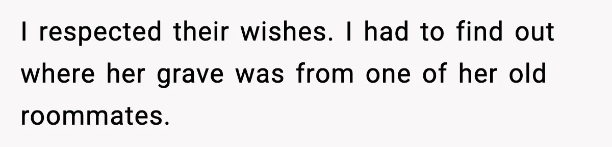 I respected their wishes. I had to find out where her grave was from one of her old roommates.