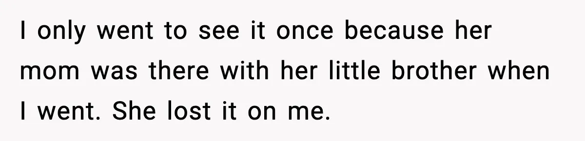 I only went to see it once because her mom was there with her little brother when I went. She lost it on me.