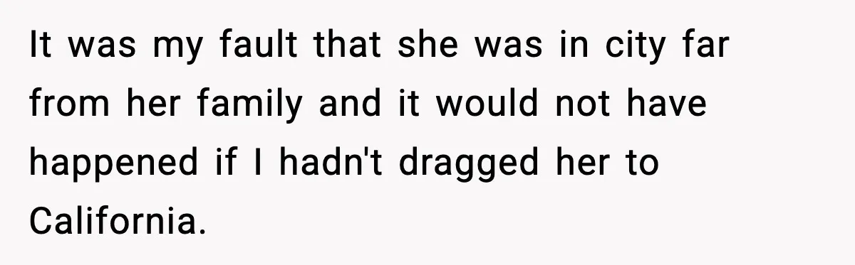 It was my fault that she was in city far from her family and it would not have happened if I hadn't dragged her to California.
