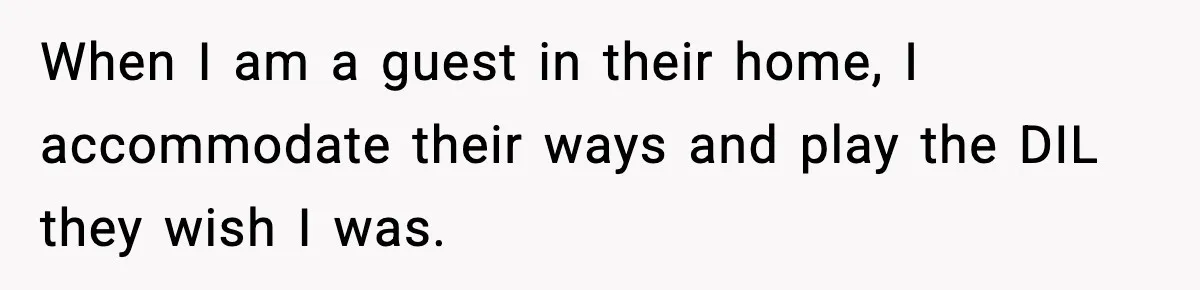 When I am a guest in their home, I accommodate their ways and play the DIL they wish I was.