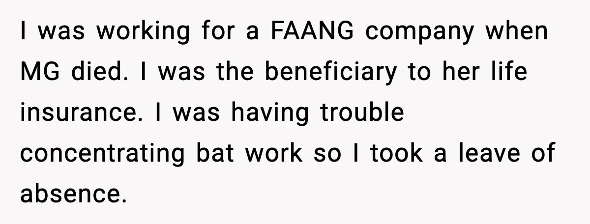 I was working for a FAANG company when MG died. I was the beneficiary to her life insurance. I was having trouble concentrating bat work so I took a leave...