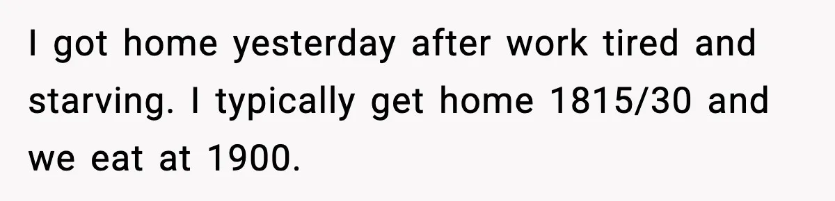 I got home yesterday after work tired and starving. I typically get home 1815/30 and we eat at 1900.