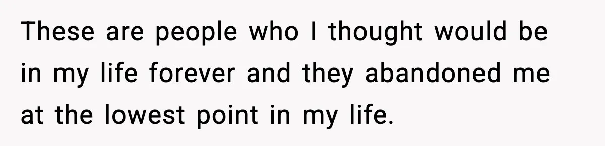 These are people who I thought would be in my life forever and they abandoned me at the lowest point in my life.