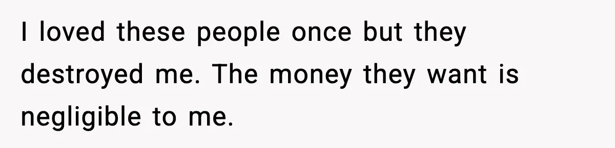 I loved these people once but they destroyed me. The money they want is negligible to me.