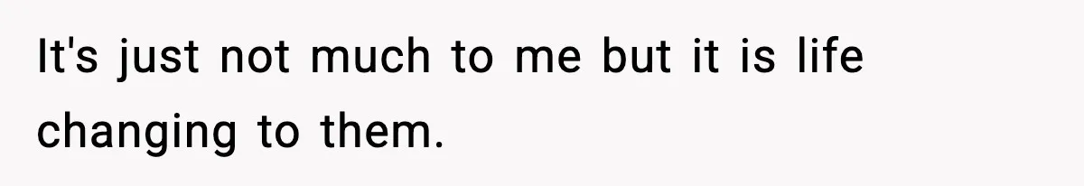 It's just not much to me but it is life changing to them.