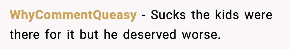 WhyCommentQueasy − Sucks the kids were there for it but he deserved worse.