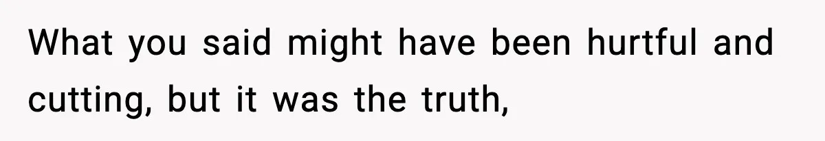 What you said might have been hurtful and cutting, but it was the truth,