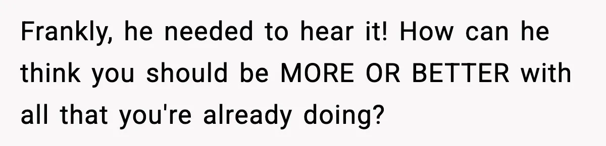 Frankly, he needed to hear it! How can he think you should be MORE OR BETTER with all that you're already doing?