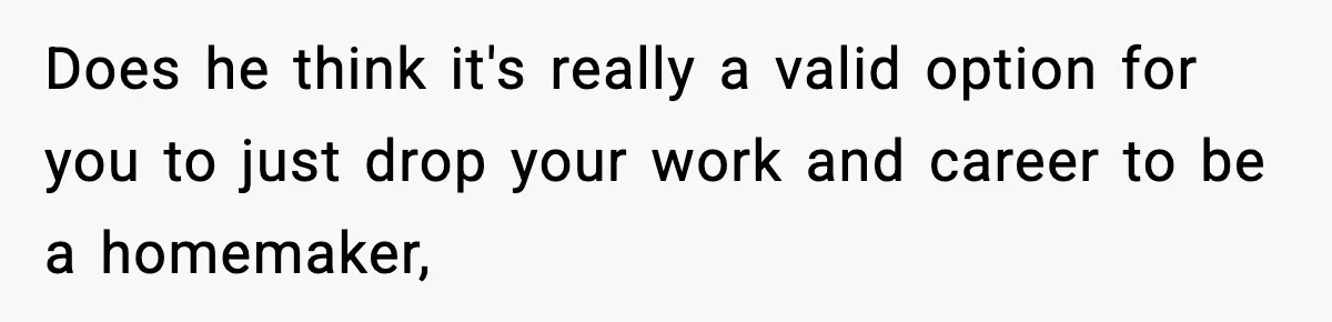 Does he think it's really a valid option for you to just drop your work and career to be a homemaker,