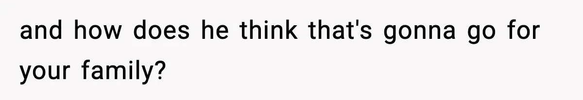 and how does he think that's gonna go for your family?
