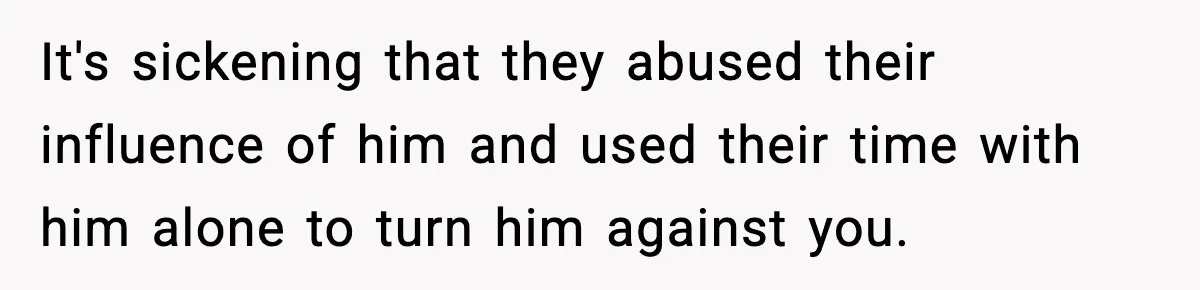 It's sickening that they abused their influence of him and used their time with him alone to turn him against you.