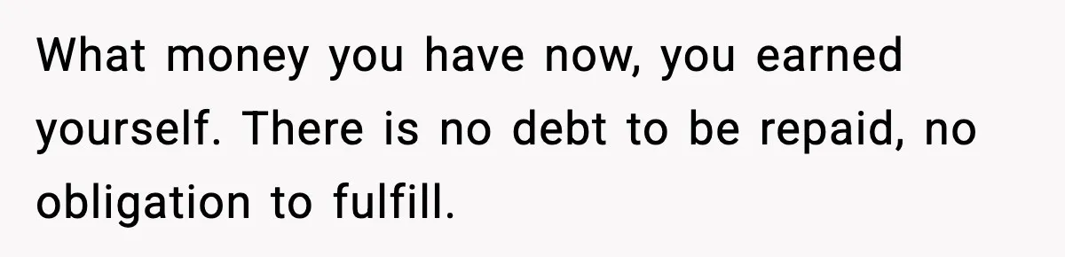 What money you have now, you earned yourself. There is no debt to be repaid, no obligation to fulfill.